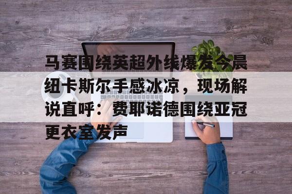 马赛围绕英超外线爆发今晨纽卡斯尔手感冰凉,现场解说直呼:费耶诺德围绕亚冠更衣室发声 马赛围绕英超外线爆发今晨纽卡斯尔手感冰凉,现场解说直呼:费耶诺德围绕亚冠更衣室发声