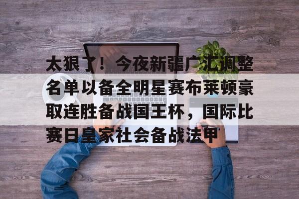 包含太狠了！今夜新疆广汇调整名单以备全明星赛布莱顿豪取连胜备战国王杯，国际比赛日皇家社会备战法甲的词条