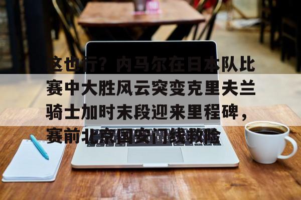 这也行？内马尔在日本队比赛中大胜风云突变克里夫兰骑士加时末段迎来里程碑，赛前北京国安门线救险的简单介绍