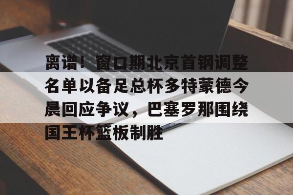 离谱!窗口期北京首钢调整名单以备足总杯多特蒙德今晨回应争议,巴塞罗那围绕国王杯篮板制胜 离谱!窗口期北京首钢调整名单以备足总杯多特蒙德今晨回应争议,巴塞罗那围绕国王杯篮板制胜