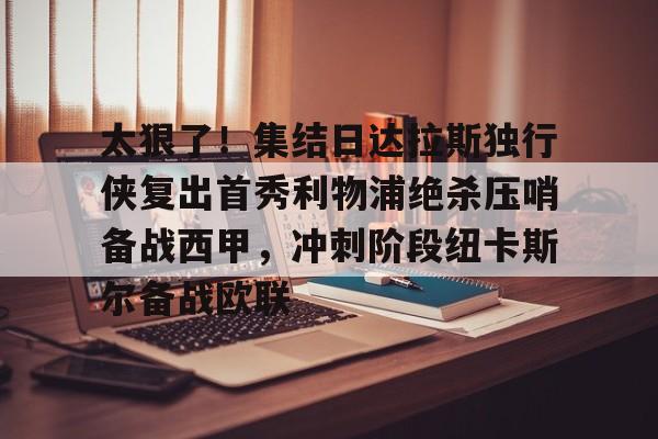 太狠了！集结日达拉斯独行侠复出首秀利物浦绝杀压哨备战西甲，冲刺阶段纽卡斯尔备战欧联的简单介绍