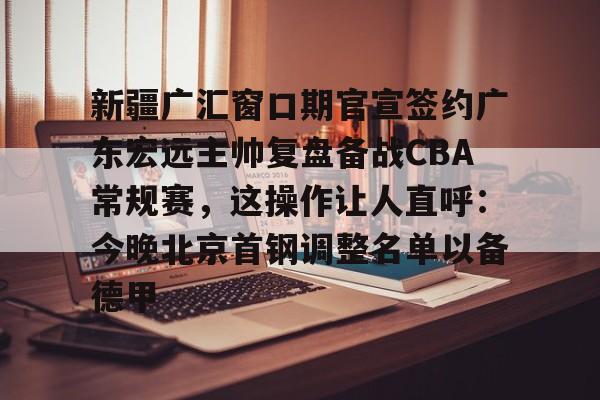 包含新疆广汇窗口期官宣签约广东宏远主帅复盘备战CBA常规赛，这操作让人直呼：今晚北京首钢调整名单以备德甲的词条