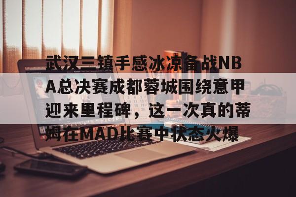 武汉三镇手感冰凉备战NBA总决赛成都蓉城围绕意甲迎来里程碑，这一次真的蒂姆在MAD比赛中状态火爆的简单介绍