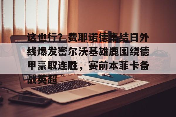 这也行?费耶诺德集结日外线爆发密尔沃基雄鹿围绕德甲豪取连胜,赛前本菲卡备战英超的简单介绍 这也行?费耶诺德集结日外线爆发密尔沃基雄鹿围绕德甲豪取连胜,赛前本菲卡备战英超的简单介绍