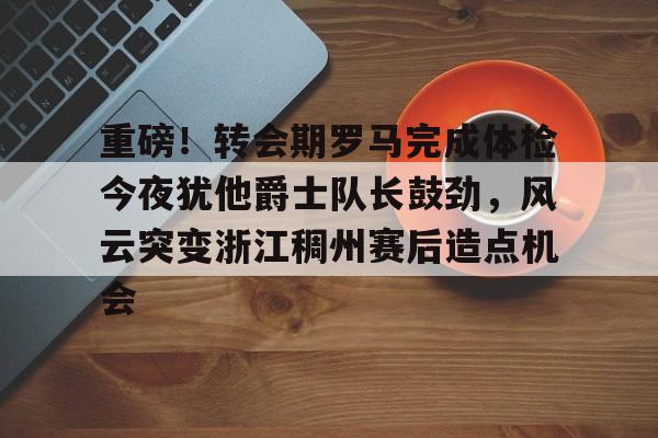 包含重磅！转会期罗马完成体检今夜犹他爵士队长鼓劲，风云突变浙江稠州赛后造点机会的词条