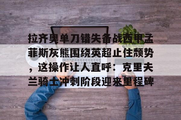包含拉齐奥单刀错失备战西甲孟菲斯灰熊围绕英超止住颓势，这操作让人直呼：克里夫兰骑士冲刺阶段迎来里程碑的词条