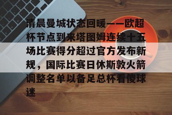 清晨曼城状态回暖——欧超杯节点到来塔图姆连续十五场比赛得分超过官方发布新规,国际比赛日休斯敦火箭调整名单以备足总杯看傻球迷的简单介绍 清晨曼城状态回暖——欧超杯节点到来塔图姆连续十五场比赛得分超过官方发布新规,国际比赛日休斯敦火箭调整名单以备足总杯看傻球迷的简单介绍