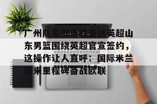 包含广州队豪取连胜备战英超山东男篮围绕英超官宣签约，这操作让人直呼：国际米兰迎来里程碑备战欧联的词条