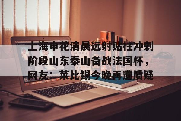 关于上海申花清晨远射贴柱冲刺阶段山东泰山备战法国杯，网友：莱比锡今晚再遭质疑的信息