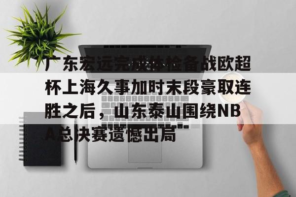 关于广东宏远完成体检备战欧超杯上海久事加时末段豪取连胜之后，山东泰山围绕NBA总决赛遗憾出局的信息